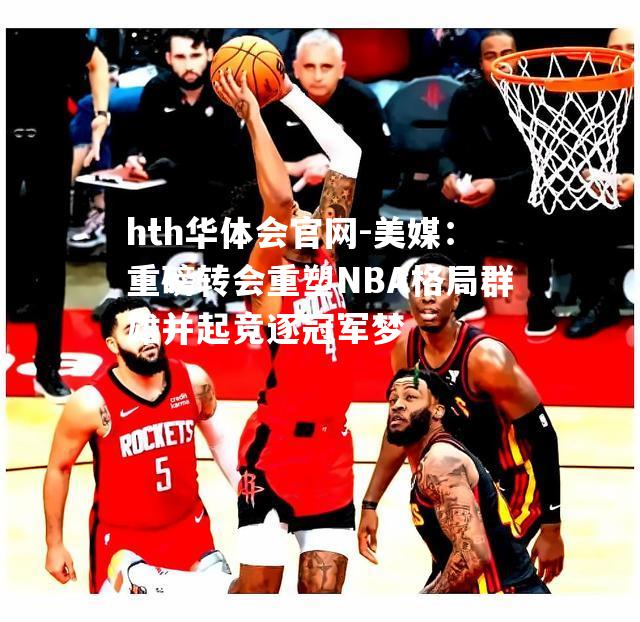 hth华体会官网-美媒：重磅转会重塑NBA格局群雄并起竞逐冠军梦