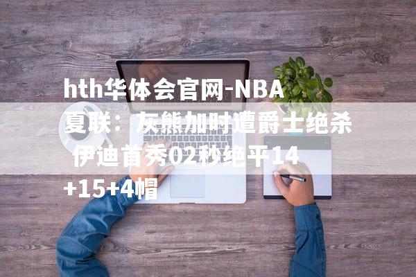 hth华体会官网-NBA夏联：灰熊加时遭爵士绝杀 伊迪首秀02秒绝平14+15+4帽