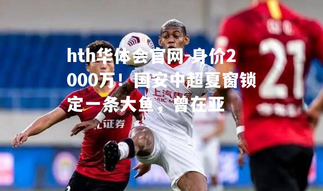 hth华体会官网-身价2000万！国安中超夏窗锁定一条大鱼，曾在亚