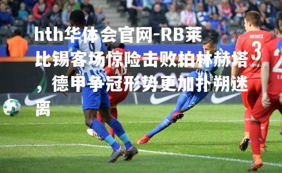 RB莱比锡客场惊险击败柏林赫塔，德甲争冠形势更加扑朔迷离