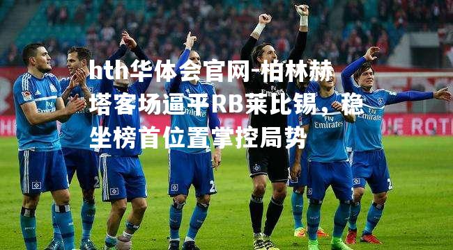 柏林赫塔客场逼平RB莱比锡，稳坐榜首位置掌控局势