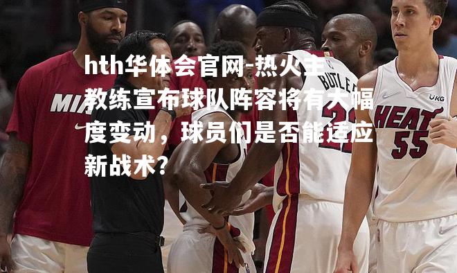 热火主教练宣布球队阵容将有大幅度变动，球员们是否能适应新战术？