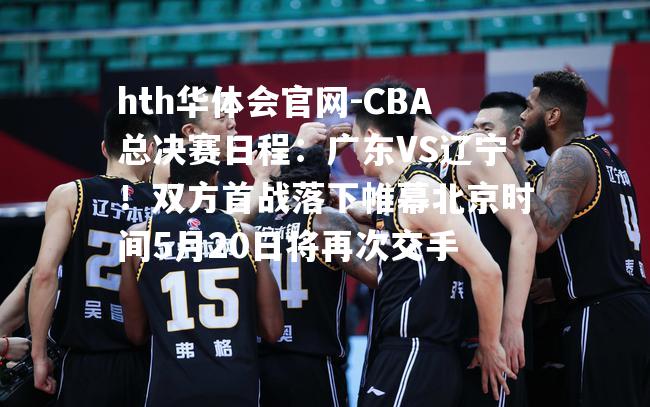 CBA总决赛日程：广东VS辽宁！双方首战落下帷幕北京时间5月20日将再次交手