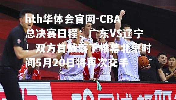 CBA总决赛日程：广东VS辽宁！双方首战落下帷幕北京时间5月20日将再次交手