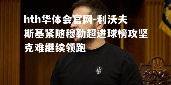 hth华体会官网-利沃夫斯基紧随穆勒超进球榜攻坚克难继续领跑