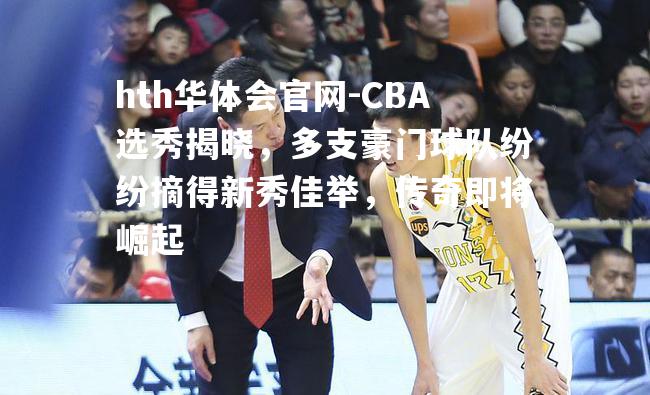 CBA选秀揭晓，多支豪门球队纷纷摘得新秀佳举，传奇即将崛起