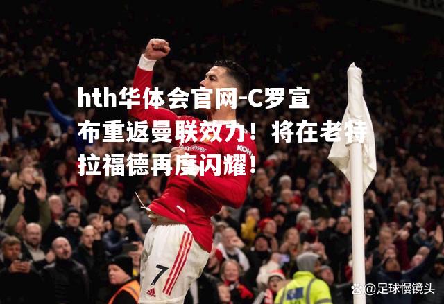 hth华体会官网-C罗宣布重返曼联效力！将在老特拉福德再度闪耀！