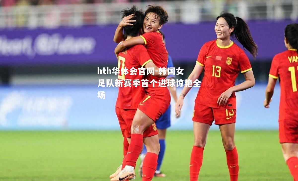 hth华体会官网-韩国女足队新赛季首个进球惊艳全场