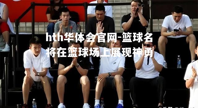 hth华体会官网-篮球名将在篮球场上展现神勇