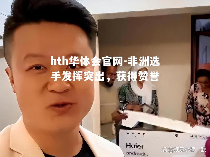 hth华体会官网-非洲选手发挥突出，获得赞誉